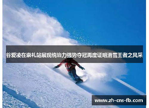 谷爱凌在崇礼站展现统治力强势夺冠再度证明滑雪王者之风采