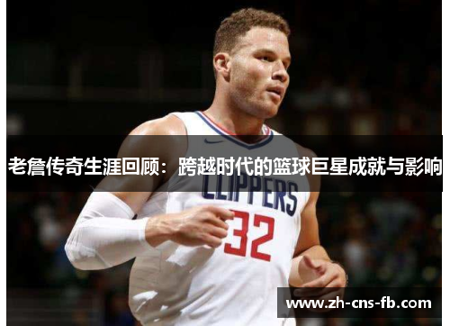老詹传奇生涯回顾:跨越时代的篮球巨星成就与影响 老詹传奇生涯回顾:跨越时代的篮球巨星成就与影响