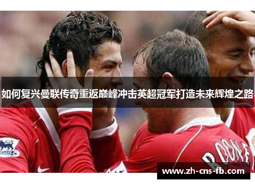 如何复兴曼联传奇重返巅峰冲击英超冠军打造未来辉煌之路 如何复兴曼联传奇重返巅峰冲击英超冠军打造未来辉煌之路