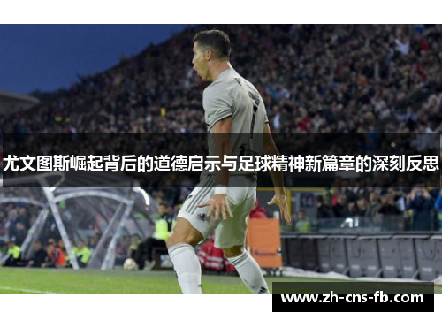 尤文图斯崛起背后的道德启示与足球精神新篇章的深刻反思