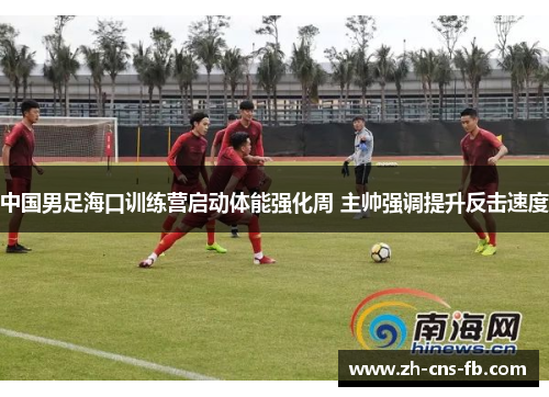 中国男足海口训练营启动体能强化周 主帅强调提升反击速度
