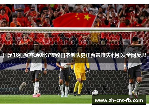 国足18强赛客场0比7惨败日本创队史正赛最惨失利引发全网反思