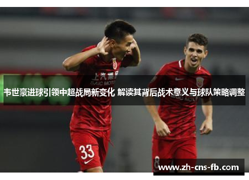韦世豪进球引领中超战局新变化 解读其背后战术意义与球队策略调整