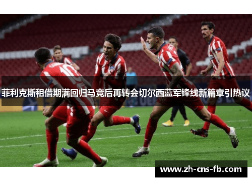 菲利克斯租借期满回归马竞后再转会切尔西蓝军锋线新篇章引热议 菲利克斯租借期满回归马竞后再转会切尔西蓝军锋线新篇章引热议