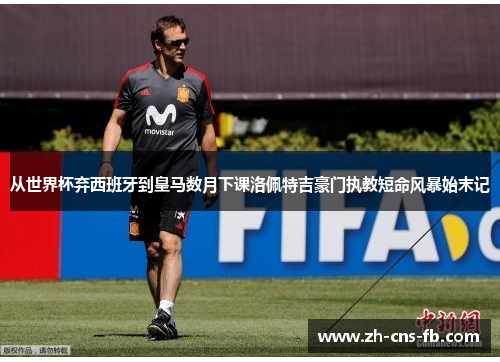 从世界杯弃西班牙到皇马数月下课洛佩特吉豪门执教短命风暴始末记