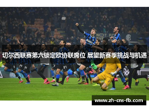 切尔西联赛第六锁定欧协联席位 展望新赛季挑战与机遇