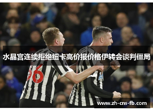 水晶宫连续拒绝纽卡高价报价格伊转会谈判僵局 水晶宫连续拒绝纽卡高价报价格伊转会谈判僵局