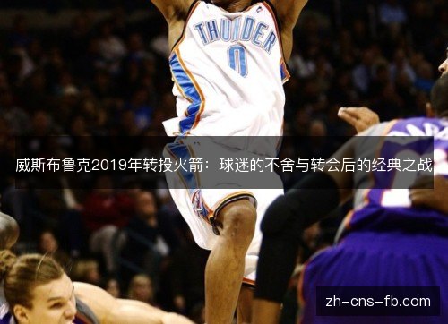 威斯布鲁克2019年转投火箭:球迷的不舍与转会后的经典之战 威斯布鲁克2019年转投火箭:球迷的不舍与转会后的经典之战